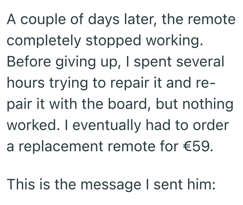 A couple of days later, the remote completely stopped working. Before giving up, I spent several hours trying to repair it and re- pair it with the board, but nothing worked. I eventually had to order a replacement remote for €59. This is the message I sent him: