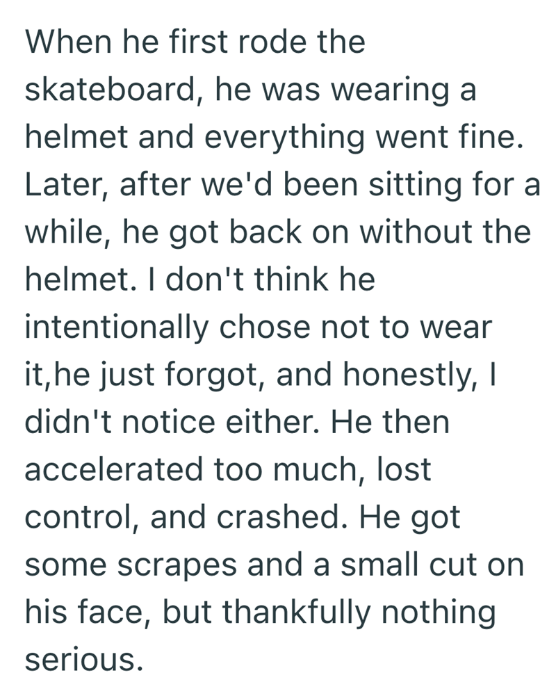When he first rode the skateboard, he was wearing a helmet and everything went fine. Later, after we'd been sitting for a while, he got back on without the helmet. I don't think he intentionally chose not to wear it, he just forgot, and honestly, I didn't notice either. He then accelerated too much, lost control, and crashed. He got some scrapes and a small cut on his face, but thankfully nothing serious.