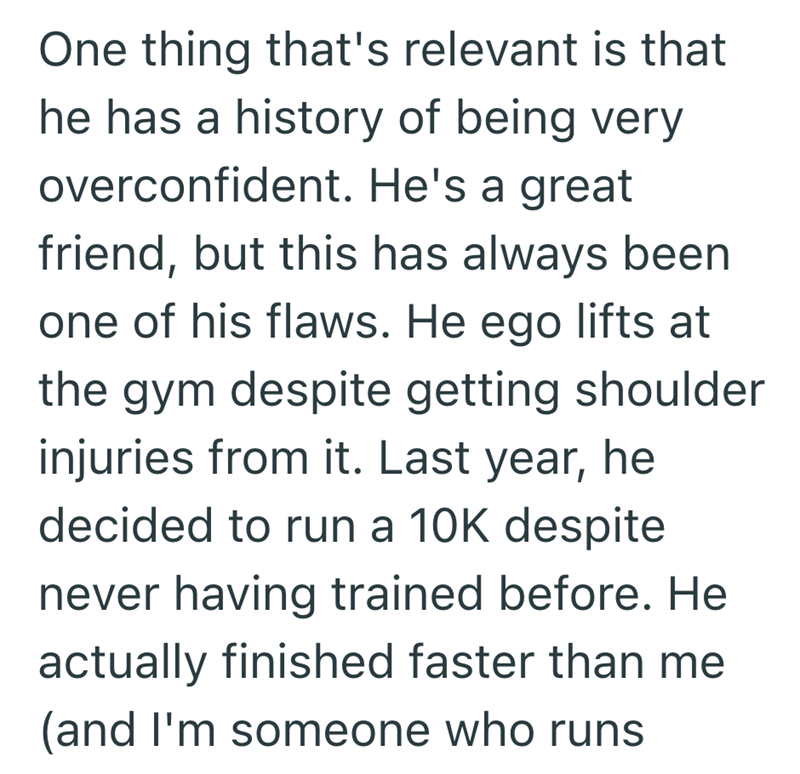 One thing that's relevant is that he has a history of being very overconfident. He's a great friend, but this has always been one of his flaws. He ego lifts at the gym despite getting shoulder injuries from it. Last year, he decided to run a 10K despite never having trained before. He actually finished faster than me (and I'm someone who runs