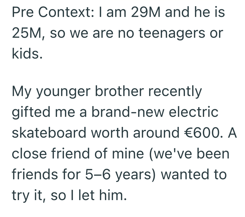 Pre Context: I am 29M and he is 25M, so we are no teenagers or kids. My younger brother recently gifted me a brand-new electric skateboard worth around €600. A close friend of mine (we've been friends for 5-6 years) wanted to try it, so I let him.