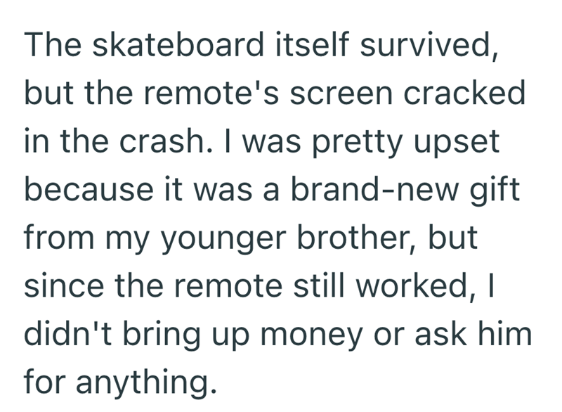 The skateboard itself survived, but the remote's screen cracked in the crash. I was pretty upset because it was a brand-new gift from my younger brother, but since the remote still worked, I didn't bring up money or ask him for anything.