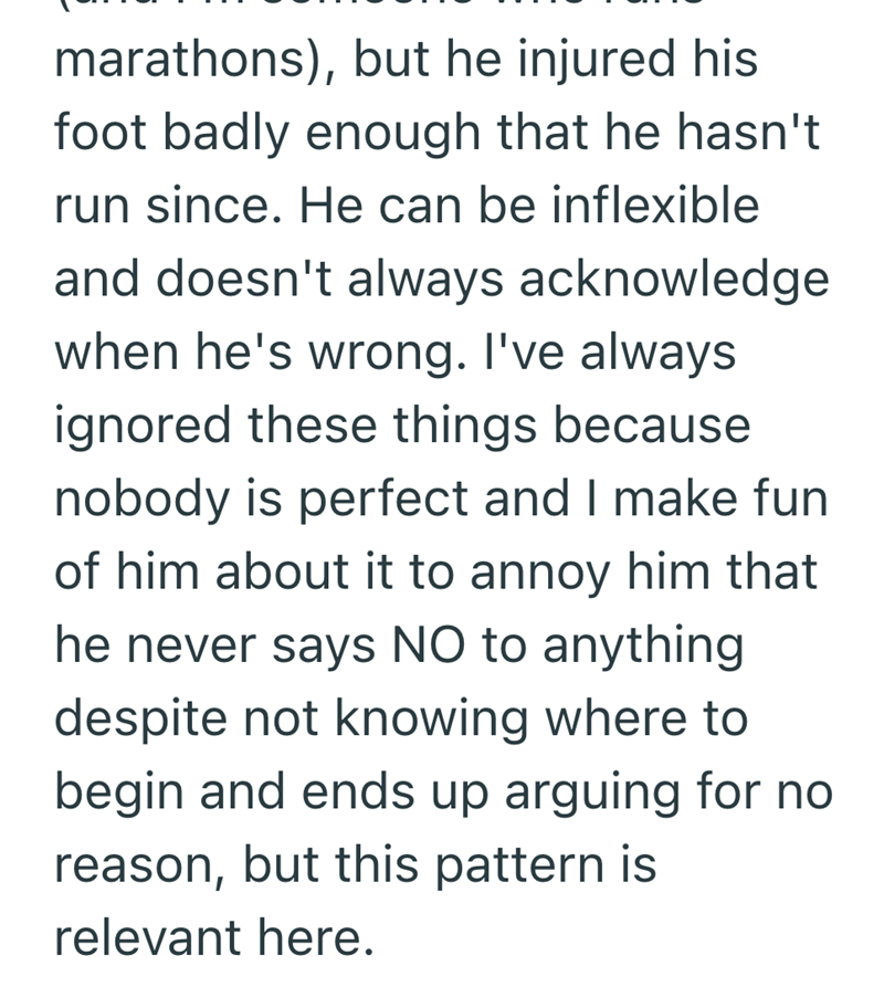 marathons), but he injured his foot badly enough that he hasn't run since. He can be inflexible and doesn't always acknowledge when he's wrong. I've always ignored these things because nobody is perfect and I make fun of him about it to annoy him that he never says NO to anything despite not knowing where to begin and ends up arguing for no reason, but this pattern is relevant here.