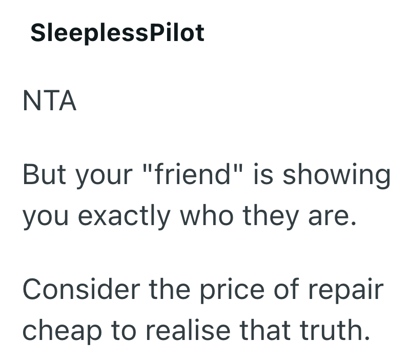 SleeplessPilot NTA But your "friend" is showing you exactly who they are. Consider the price of repair cheap to realise that truth.
