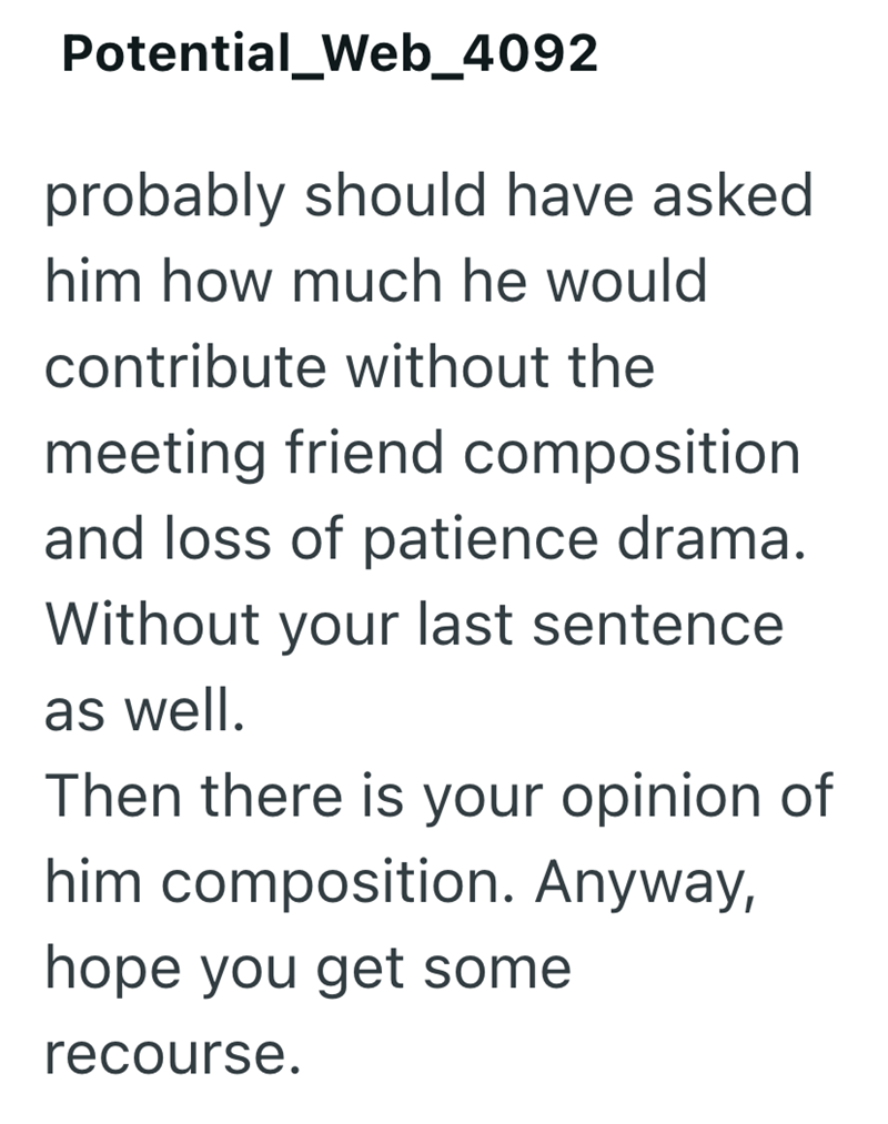 Potential_Web_4092 probably should have asked him how much he would contribute without the meeting friend composition and loss of patience drama. Without your last sentence as well. Then there is your opinion of him composition. Anyway, hope you get some recourse.