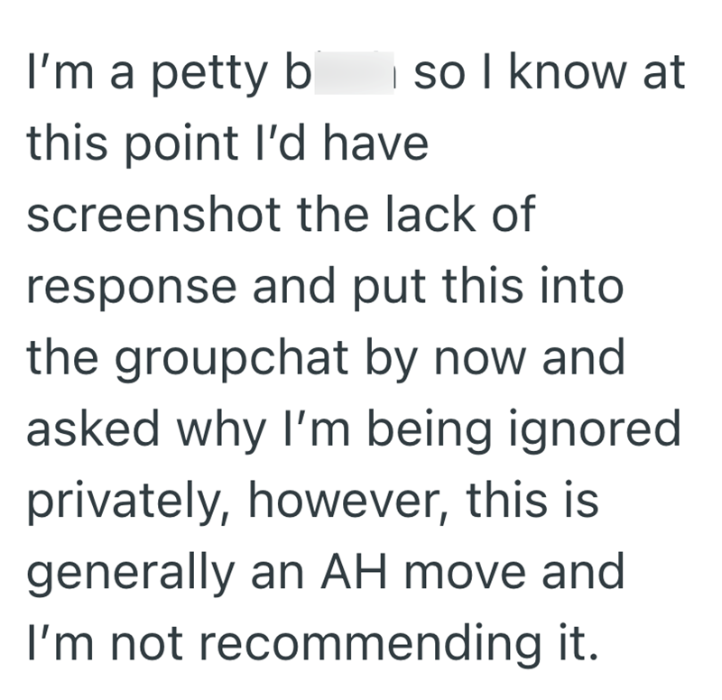 I so I know at I'm a petty b this point I'd have screenshot the lack of response and put this into the groupchat by now and asked why I'm being ignored privately, however, this is generally an AH move and I'm not recommending it.