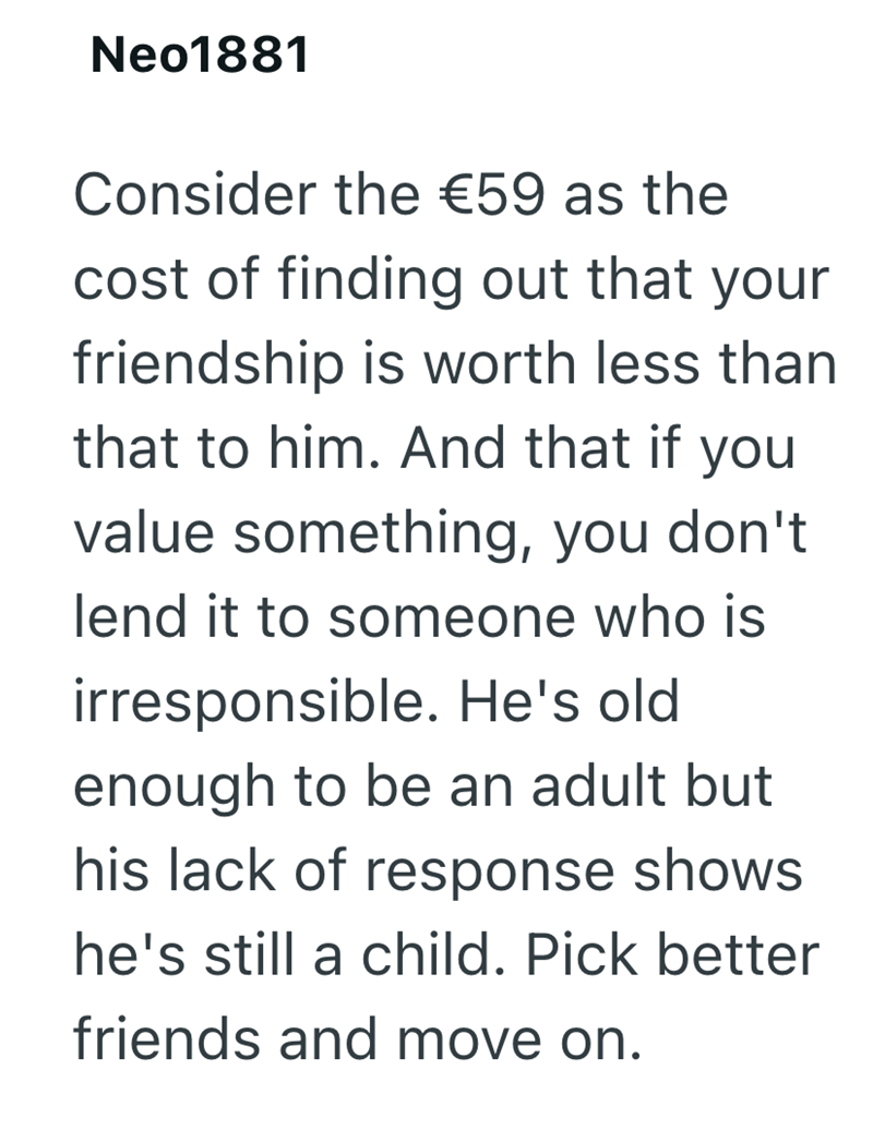 Neo1881 Consider the €59 as the cost of finding out that your friendship is worth less than that to him. And that if you value something, you don't lend it to someone who is irresponsible. He's old enough to be an adult but his lack of response shows he's still a child. Pick better friends and move on.