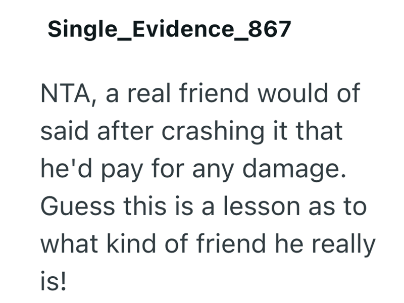 Single_Evidence_867 NTA, a real friend would of said after crashing it that he'd pay for any damage. Guess this is a lesson as to what kind of friend he really is!