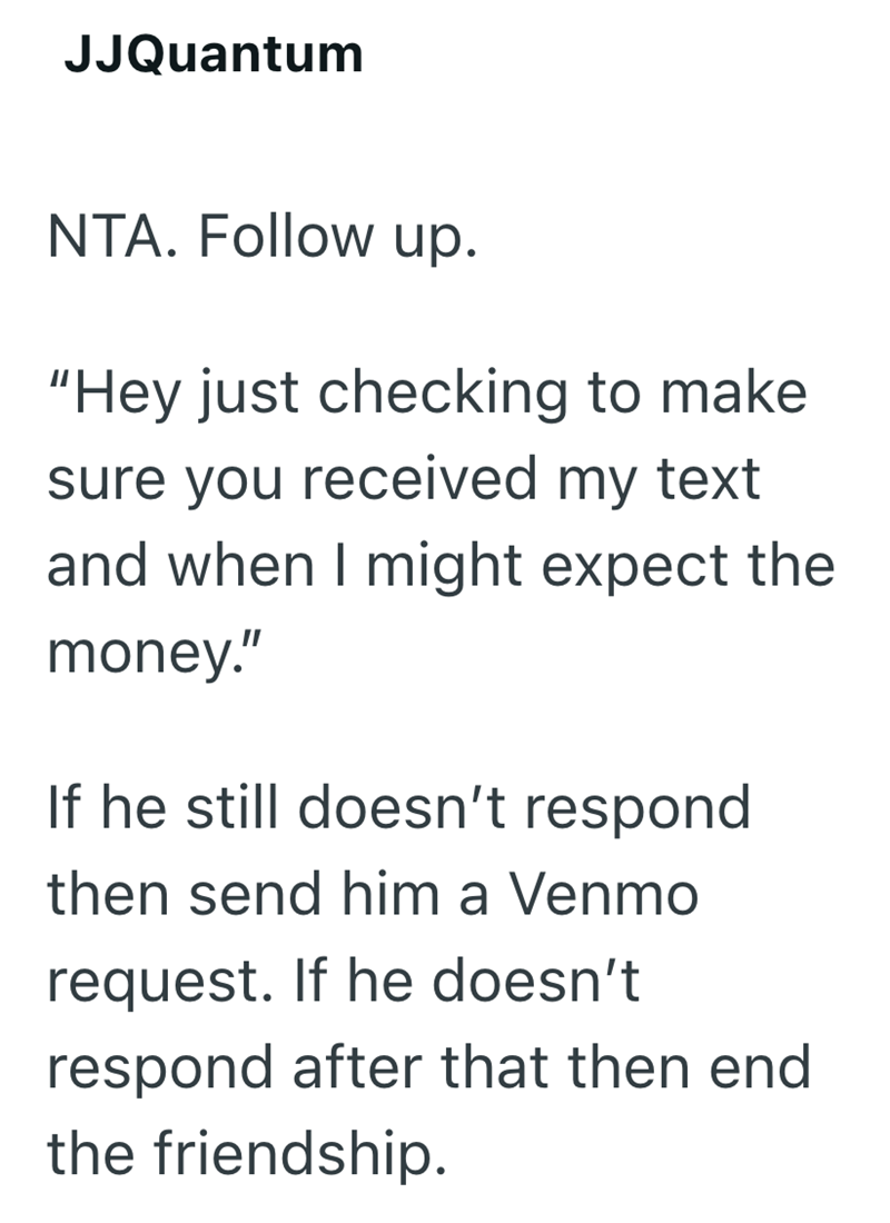 JJQuantum NTA. Follow up. "Hey just checking to make sure you received my text and when I might expect the money." If he still doesn't respond then send him a Venmo request. If he doesn't respond after that then end the friendship.