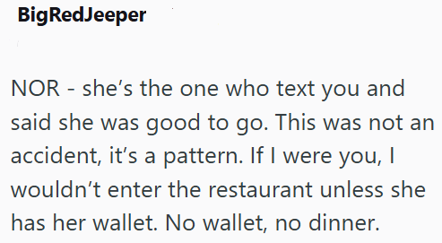 Big RedJeeper NOR she's the one who text you and said she was good to go. This was not an accident, it's a pattern. If I were you, I wouldn't enter the restaurant unless she has her wallet. No wallet, no dinner.