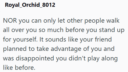 Royal_Orchid_8012 NOR you can only let other people walk all over you so much before you stand up for yourself. It sounds like your friend planned to take advantage of you and was disappointed you didn't play along like before.