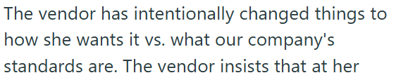 The vendor has intentionally changed things to how she wants it vs. what our company's standards are. The vendor insists that at her