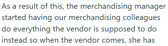 As a result of this, the merchandising manager started having our merchandising colleagues do everything the vendor is supposed to do instead so when the vendor comes, she has