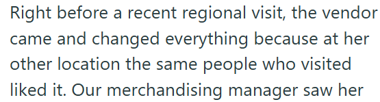 Right before a recent regional visit, the vendor came and changed everything because at her other location the same people who visited liked it. Our merchandising manager saw her