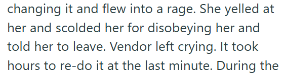 changing it and flew into a rage. She yelled at her and scolded her for disobeying her and told her to leave. Vendor left crying. It took hours to re-do it at the last minute. During the