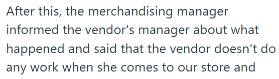 After this, the merchandising manager informed the vendor's manager about what happened and said that the vendor doesn't do any work when she comes to our store and