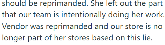 should be reprimanded. She left out the part that our team is intentionally doing her work. Vendor was reprimanded and our store is no longer part of her stores based on this lie.