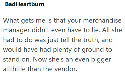 BadHeartburn What gets me is that your merchandise manager didn't even have to lie. All she had to do was just tell the truth, and would have had plenty of ground to stand on. Now she's an even bigger a hole than the vendor.