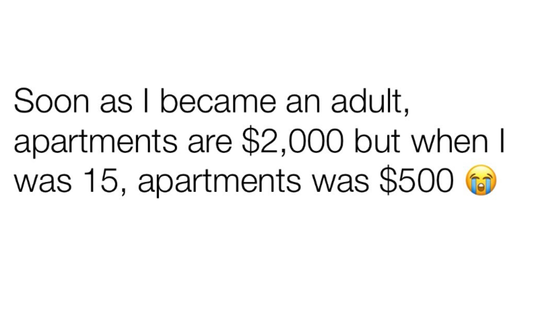 Soon as I became an adult, apartments are $2,000 but when I was 15, apartments was $500