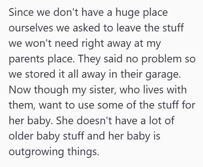Since we don't have a huge place ourselves we asked to leave the stuff we won't need right away at my parents place. They said no problem so we stored it all away in their garage. Now though my sister, who lives with them, want to use some of the stuff for her baby. She doesn't have a lot of older baby stuff and her baby is outgrowing things.