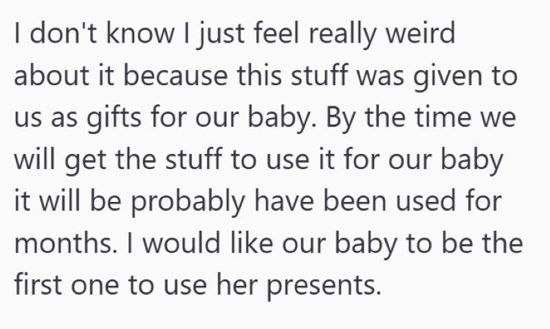 I don't know I just feel really weird about it because this stuff was given to us as gifts for our baby. By the time we will get the stuff to use it for our baby it will be probably have been used for months. I would like our baby to be the first one to use her presents.
