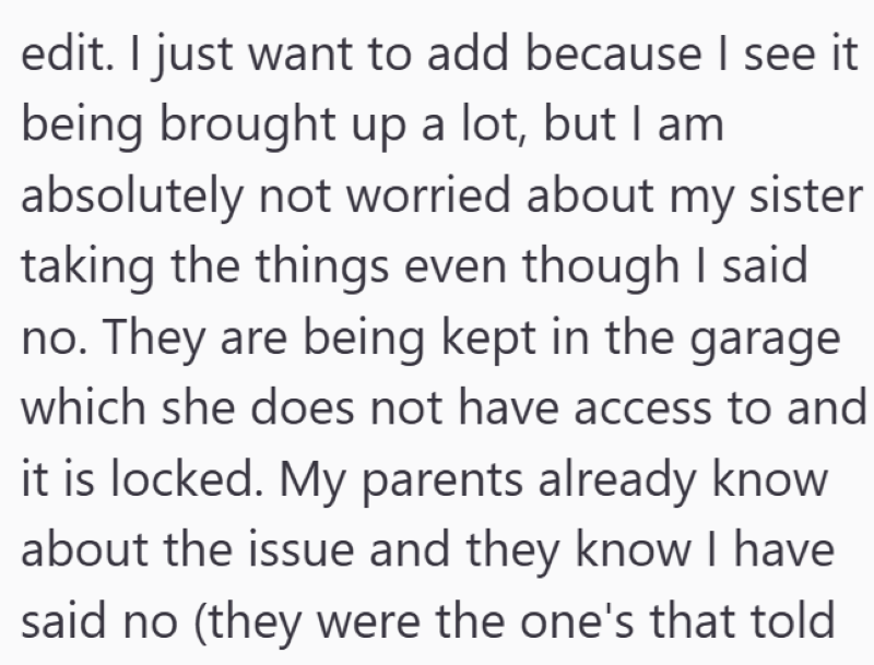 edit. I just want to add because I see it being brought up a lot, but I am absolutely not worried about my sister taking the things even though I said no. They are being kept in the garage which she does not have access to and it is locked. My parents already know about the issue and they know I have said no (they were the one's that told