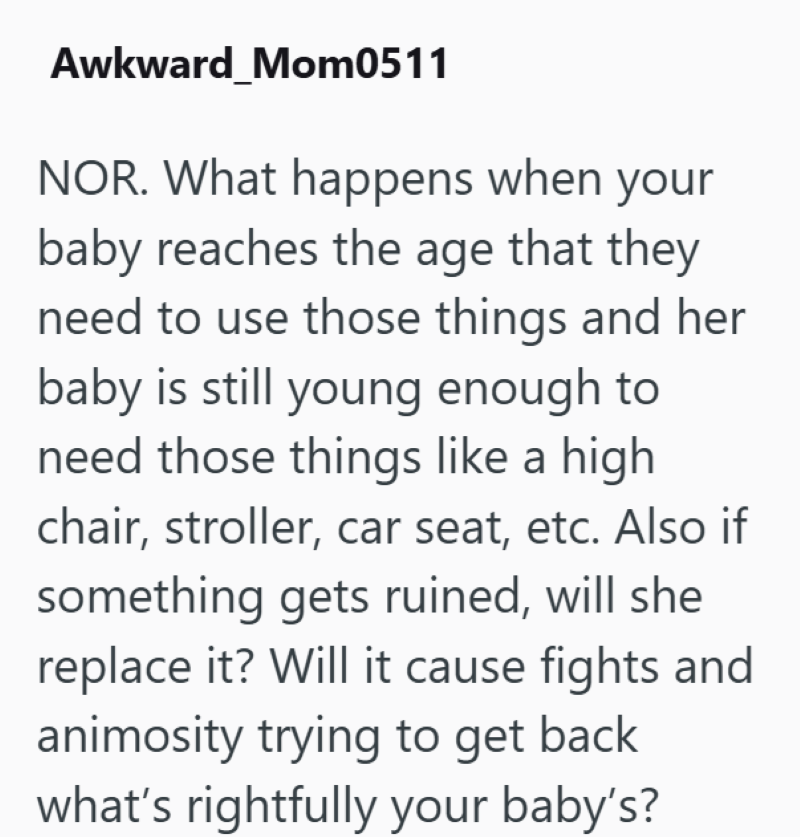Awkward Mom0511 NOR. What happens when your baby reaches the age that they need to use those things and her baby is still young enough to need those things like a high chair, stroller, car seat, etc. Also if something gets ruined, will she replace it? Will it cause fights and animosity trying to get back what's rightfully your baby's?