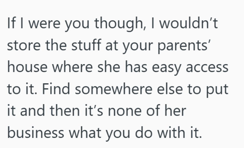 If I were you though, I wouldn't store the stuff at your parents' house where she has easy access to it. Find somewhere else to put it and then it's none of her business what you do with it.