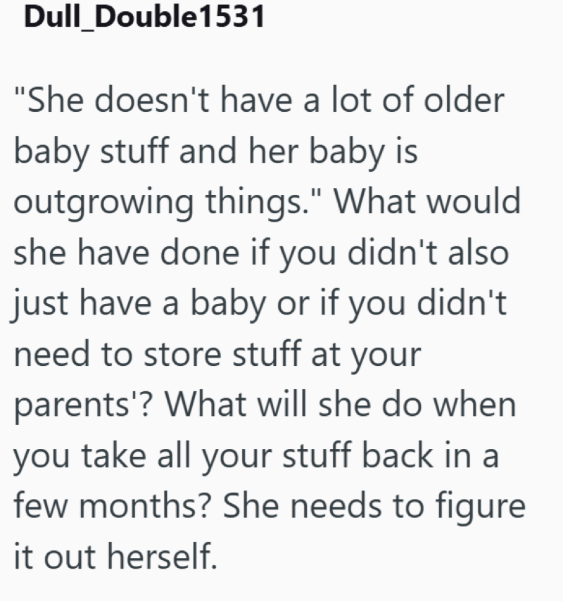 Dull Double1531 "She doesn't have a lot of older baby stuff and her baby is outgrowing things." What would she have done if you didn't also just have a baby or if you didn't need to store stuff at your parents'? What will she do when you take all your stuff back in a few months? She needs to figure it out herself.