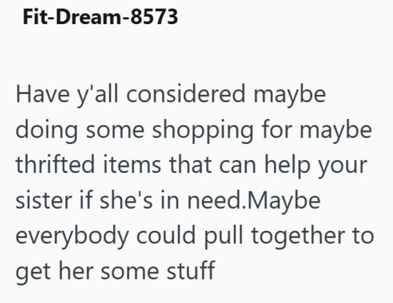 Fit-Dream-8573 Have y'all considered maybe doing some shopping for maybe thrifted items that can help your sister if she's in need. Maybe everybody could pull together to get her some stuff