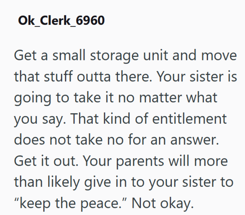 Ok_Clerk_6960 Get a small storage unit and move that stuff outta there. Your sister is going to take it no matter what you say. That kind of entitlement does not take no for an answer. Get it out. Your parents will more than likely give in to your sister to "keep the peace." Not okay.