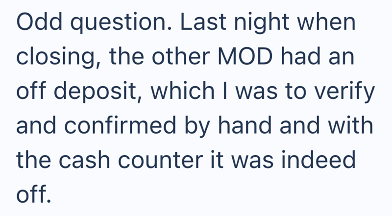 Odd question. Last night when closing, the other MOD had an off deposit, which I was to verify and confirmed by hand and with the cash counter it was indeed off.