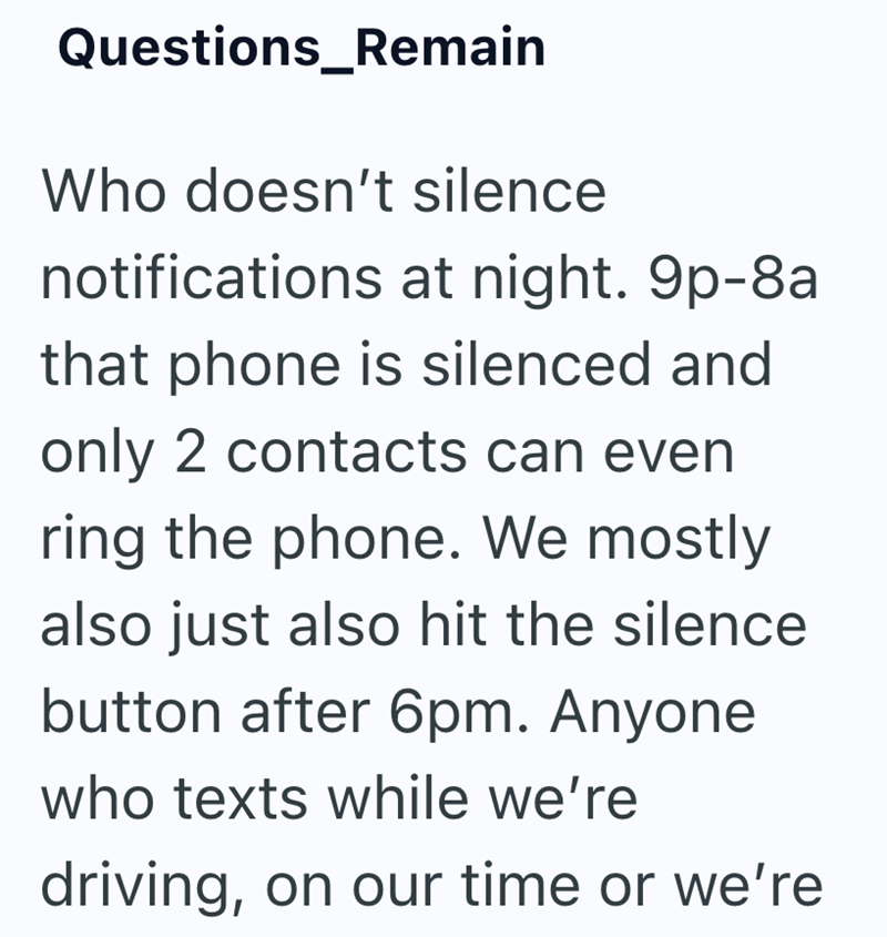 Questions_Remain Who doesn't silence notifications at night. 9p-8a that phone is silenced and only 2 contacts can even ring the phone. We mostly also just also hit the silence button after 6pm. Anyone who texts while we're driving, on our time or we're