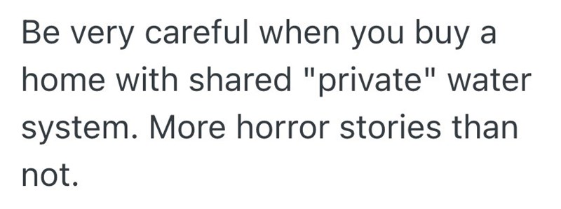 Be very careful when you buy a home with shared "private" water system. More horror stories than not.