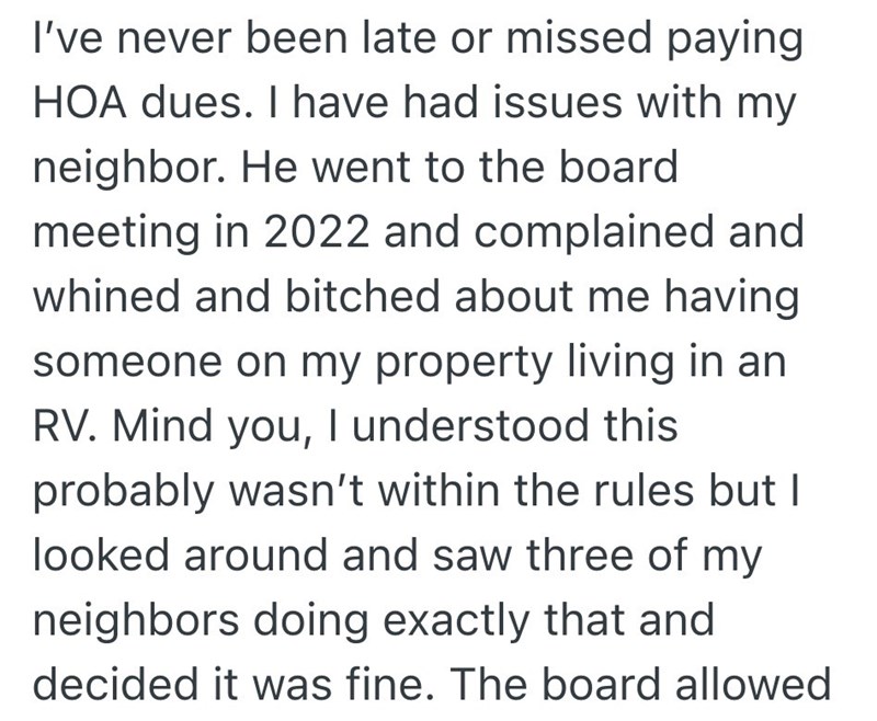 I've never been late or missed paying HOA dues. I have had issues with my neighbor. He went to the board meeting in 2022 and complained and whined and bitched about me having someone on my property living in an RV. Mind you, I understood this probably wasn't within the rules but I looked around and saw three of my neighbors doing exactly that and decided it was fine. The board allowed