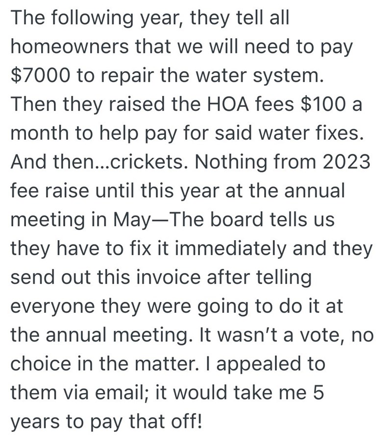 The following year, they tell all homeowners that we will need to pay $7000 to repair the water system. Then they raised the HOA fees $100 a month to help pay for said water fixes. And then...crickets. Nothing from 2023 fee raise until this year at the annual meeting in May-The board tells us they have to fix it immediately and they send out this invoice after telling everyone they were going to do it at the annual meeting. It wasn't a vote, no choice in the matter. I appealed to them via email;