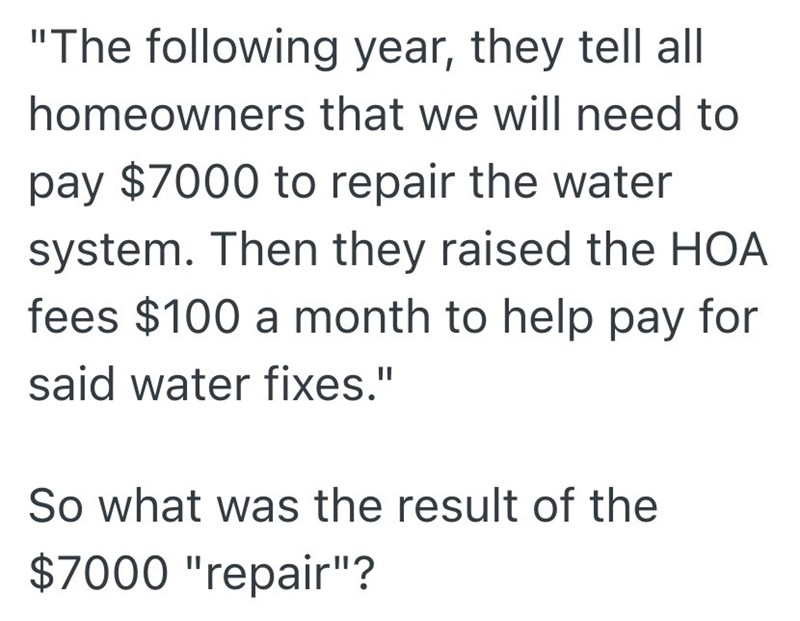 "The following year, they tell all homeowners that we will need to pay $7000 to repair the water system. Then they raised the HOA fees $100 a month to help pay for said water fixes." So what was the result of the $7000 "repair"?