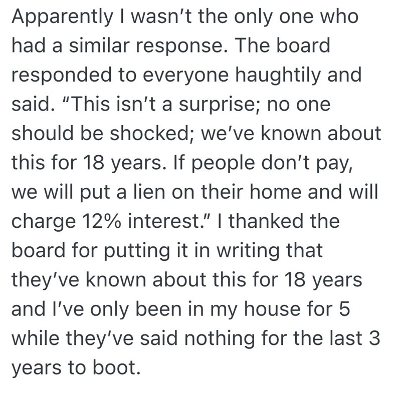 Apparently I wasn't the only one who had a similar response. The board responded to everyone haughtily and said. "This isn't a surprise; no one should be shocked; we've known about this for 18 years. If people don't pay, we will put a lien on their home and will charge 12% interest." I thanked the board for putting it in writing that they've known about this for 18 years and I've only been in my house for 5 while they've said nothing for the last 3 years to boot.