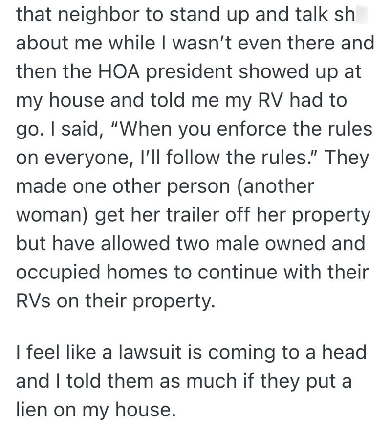 that neighbor to stand up and talk sh about me while I wasn't even there and then the HOA president showed up at my house and told me my RV had to go. I said, "When you enforce the rules on everyone, I'll follow the rules." They made one other person (another woman) get her trailer off her property but have allowed two male owned and occupied homes to continue with their RVS on their property. I feel like a lawsuit is coming to a head and I told them as much if they put a lien on my house.