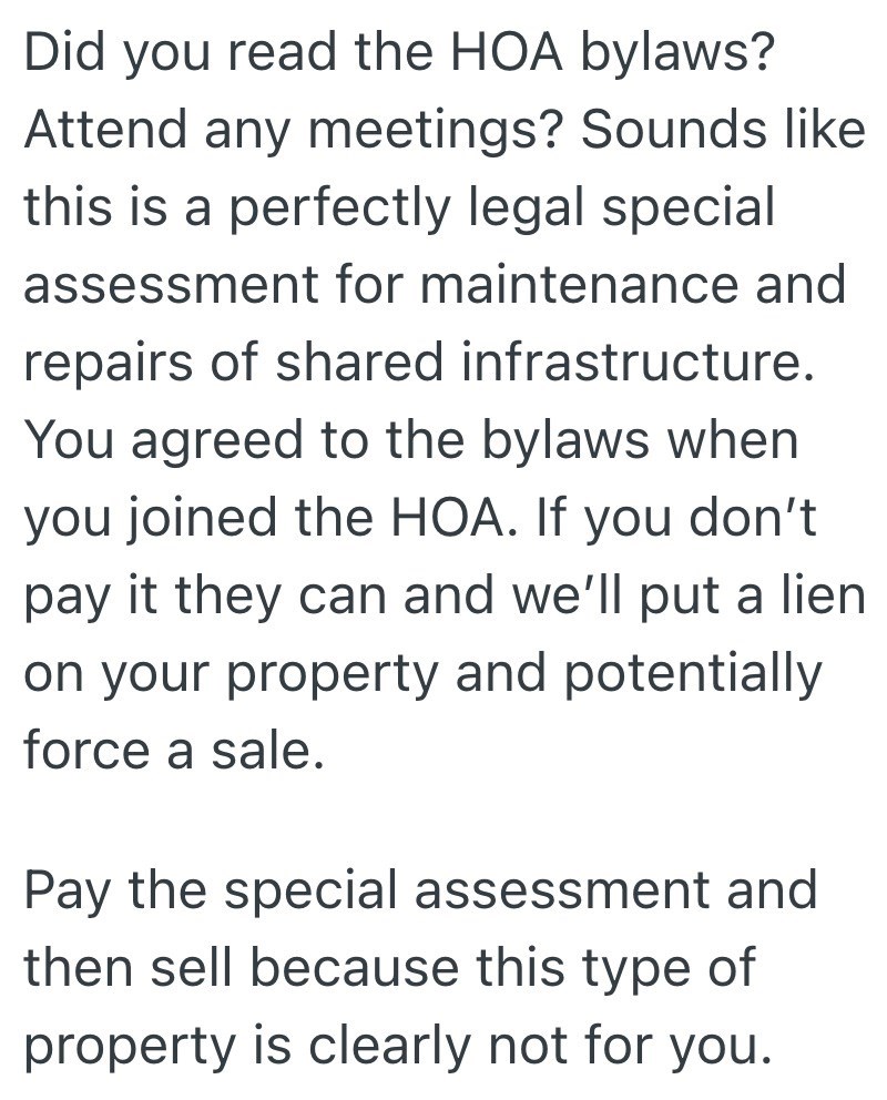 Did you read the HOA bylaws? Attend any meetings? Sounds like this is a perfectly legal special assessment for maintenance and repairs of shared infrastructure. You agreed to the bylaws when you joined the HOA. If you don't pay it they can and we'll put a lien on your property and potentially force a sale. Pay the special assessment and then sell because this type of property is clearly not for you.