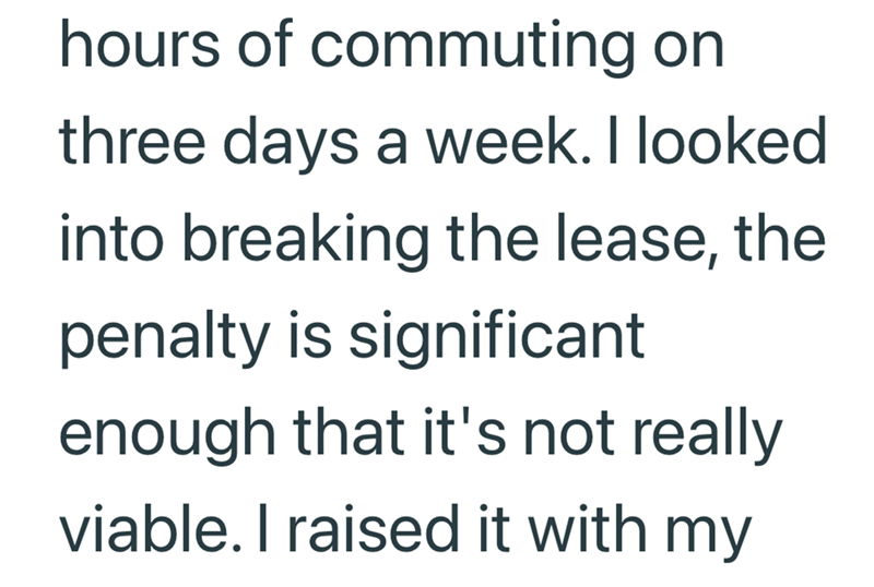 hours of commuting on three days a week. I looked into breaking the lease, the penalty is significant enough that it's not really viable. I raised it with my