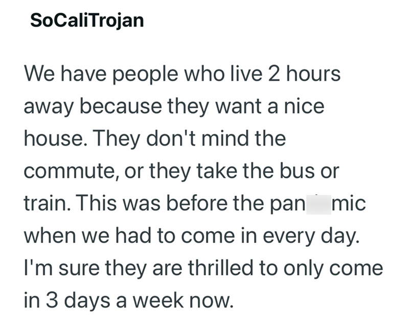SoCaliTrojan We have people who live 2 hours away because they want a nice house. They don't mind the commute, or they take the bus or train. This was before the pan mic when we had to come in every day. I'm sure they are thrilled to only come in 3 days a week now.