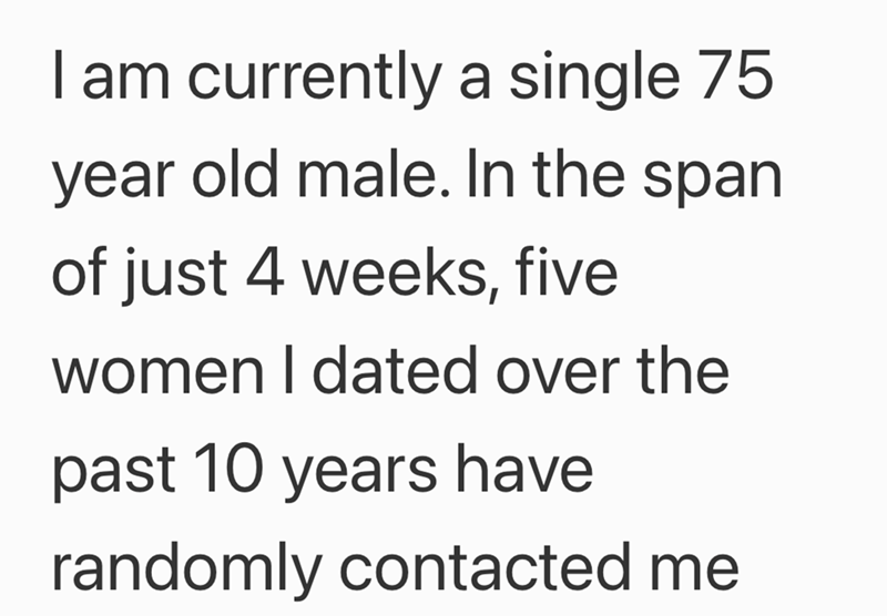 I am currently a single 75 year old male. In the span of just 4 weeks, five women I dated over the past 10 years have randomly contacted me