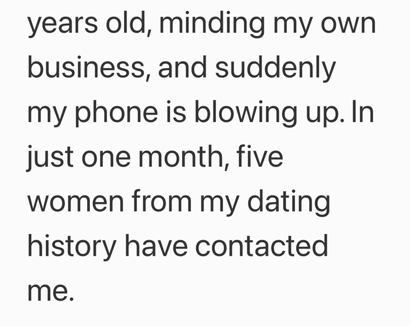 years old, minding my own business, and suddenly my phone is blowing up. In just one month, five women from my dating history have contacted me.
