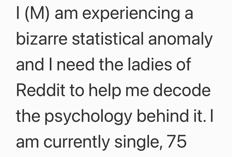 I (M) am experiencing a bizarre statistical anomaly and I need the ladies of Reddit to help me decode the psychology behind it. I am currently single, 75