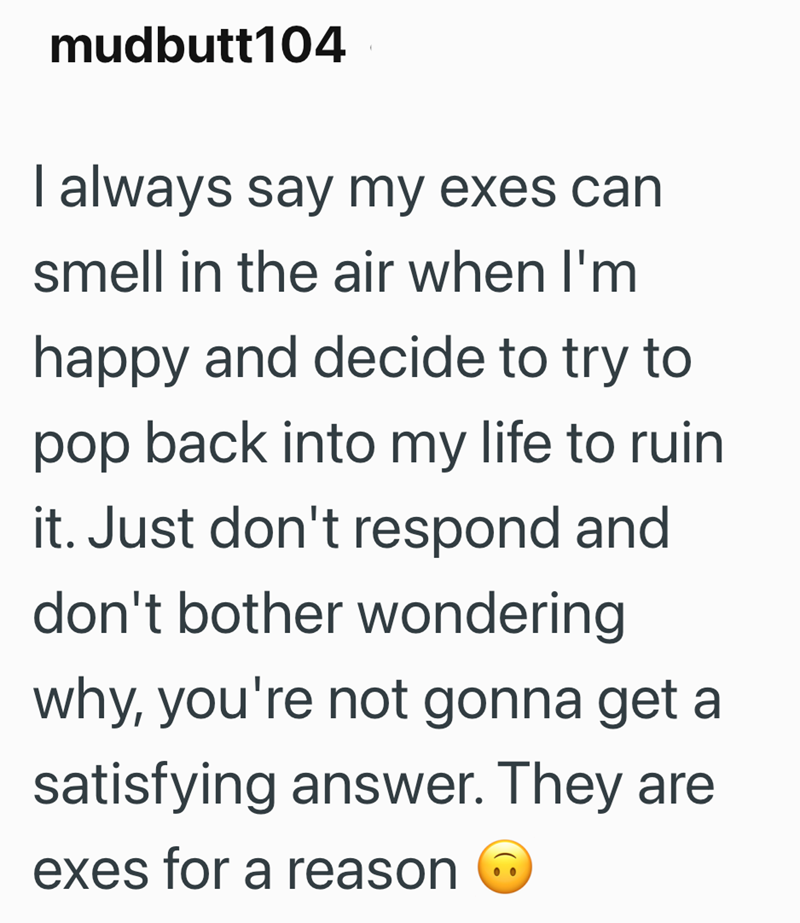 mudbutt104 I always say my exes can smell in the air when I'm happy and decide to try to pop back into my life to ruin it. Just don't respond and don't bother wondering why, you're not gonna get a satisfying answer. They are exes for a reason