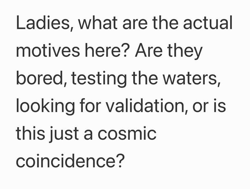 Ladies, what are the actual motives here? Are they bored, testing the waters, looking for validation, or is this just a cosmic coincidence?
