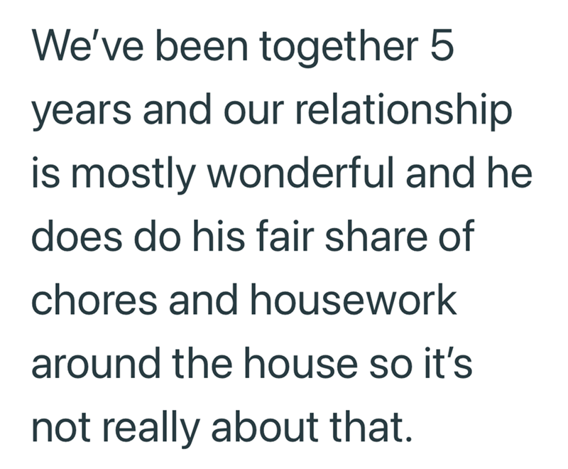 We've been together 5 years and our relationship is mostly wonderful and he does do his fair share of chores and housework around the house so it's not really about that.