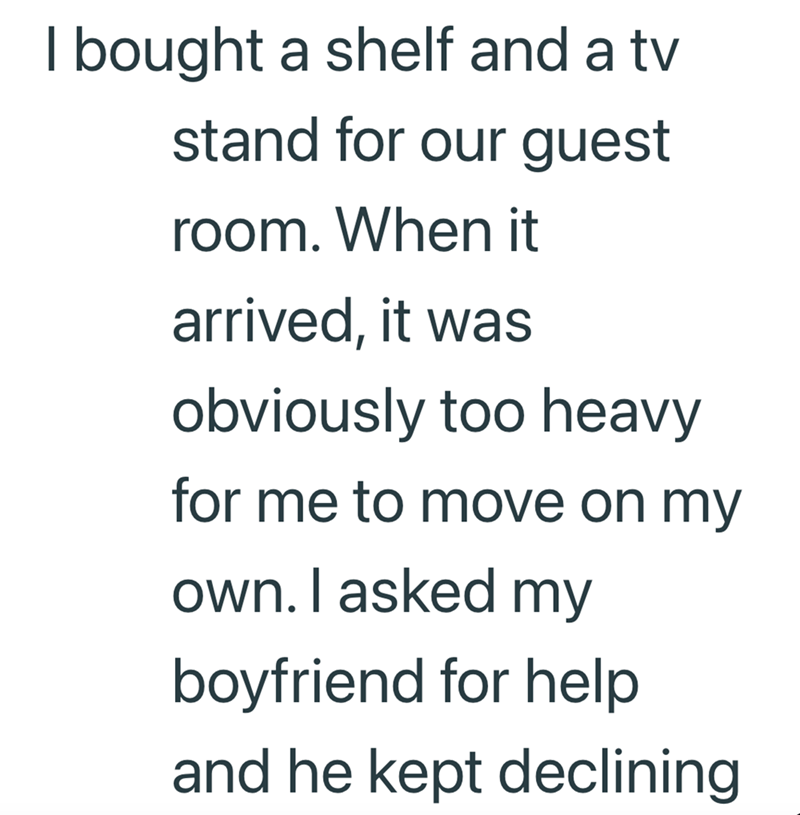 I bought a shelf and a tv stand for our guest room. When it arrived, it was obviously too heavy for me to move on my own. I asked my boyfriend for help and he kept declining