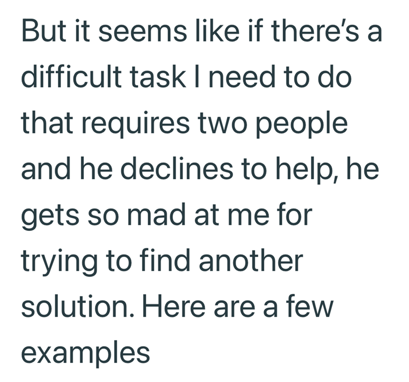 But it seems like if there's a difficult task I need to do that requires two people. and he declines to help, he gets so mad at me for trying to find another solution. Here are a few examples