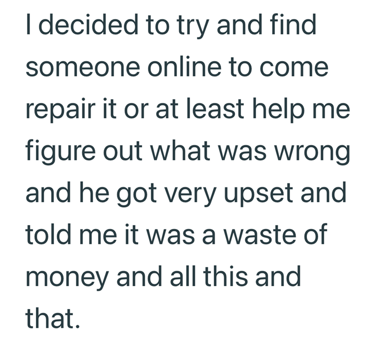 I decided to try and find someone online to come repair it or at least help me figure out what was wrong and he got very upset and told me it was a waste of money and all this and that.